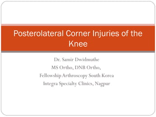 Dr. Samir Dwidmuthe
MS Ortho, DNB Ortho,
Fellowship Arthroscopy South Korea
Integra Specialty Clinics, Nagpur
Posterolateral Corner Injuries of the
Knee
 