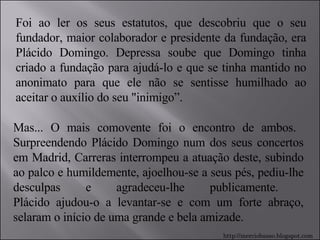 Foi ao ler os seus estatutos, que descobriu que o seu fundador, maior colaborador e presidente da fundação, era Plácido Domingo. Depressa soube que Domingo tinha criado a fundação para ajudá-lo e que se tinha mantido no anonimato para que ele não se sentisse humilhado ao aceitar o auxílio do seu "inimigo”.  Mas... O mais comovente foi o encontro de ambos.  Surpreendendo Plácido Domingo num dos seus concertos em Madrid, Carreras interrompeu a atuação deste, subindo ao palco e humildemente, ajoelhou-se a seus pés, pediu-lhe desculpas e agradeceu-lhe publicamente.  Plácido ajudou-o a levantar-se e com um forte abraço, selaram o início de uma grande e bela amizade.  http://merciobasso.blogspot.com 