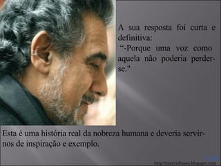 A sua resposta foi curta e definitiva:   “-Porque uma voz como aquela não poderia perder-se." Esta é uma história real da nobreza humana e deveria servir-nos de inspiração e exemplo. FIM http://merciobasso.blogspot.com 