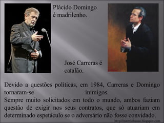 Plácido Domingo é madrilenho. José Carreras é catalão. Devido a questões políticas, em 1984, Carreras e Domingo tornaram-se inimigos.  Sempre muito solicitados em todo o mundo, ambos faziam questão de exigir nos seus contratos, que só atuariam em determinado espetáculo se o adversário não fosse convidado.  http://merciobasso.blogspot.com 