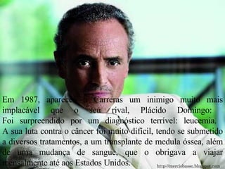 Em 1987, apareceu a Carreras um inimigo muito mais implacável que o seu rival, Plácido Domingo:  Foi surpreendido por um diagnóstico terrível: leucemia.  A sua luta contra o câncer foi muito difícil, tendo se submetido a diversos tratamentos, a um transplante de medula óssea, além de uma mudança de sangue, que o obrigava a viajar mensalmente até aos Estados Unidos. http://merciobasso.blogspot.com 