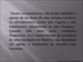 Nestas circunstâncias, não podia trabalhar e apesar de ser dono de uma fortuna razoável, os elevadíssimos custos das viagens e dos tratamentos, dilapidaram as suas finanças.  Quando não tinha mais condições financeiras, teve conhecimento da existência de uma fundação em Madrid, cuja finalidade era apoiar o tratamento de doentes com leucemia. http://merciobasso.blogspot.com 