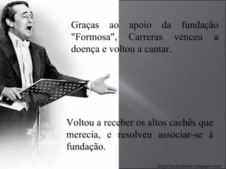 Graças ao apoio da fundação "Formosa", Carreras venceu a doença e voltou a cantar.  Voltou a receber os altos cachês que merecia, e resolveu associar-se à fundação. http://merciobasso.blogspot.com 