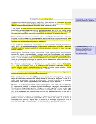 Metacognición y aprendizaje virtual 
Ahora bien, uno de los grandes interrogantes esta en definir cuál o cuáles son las estrategias de aprendizaje apropiadas para la implementación efectiva de la educación virtual, es decir que competencias son necesarias para que un estudiante aprenda a través de un medio virtual, en este caso Internet. 
A este respecto, es viable plantear que el desarrollo de estrategias metacognitivas por parte el estudiante, cuando aborda el aprendizaje, es una opción que se puede implementar, pero que sin lugar a dudas requiere que se adelanten investigaciones en tal sentido. No obstante, las investigaciones hechas a la fecha, dan resultados positivos en campos como la lectura y las ciencias, en el sistema de educación “tradicional”. 
La metacognición da cuenta del conocimiento y el control que los individuos desarrollan sobre sus procesos cognitivos. Con relación al efecto del uso de estrategias metacognitivas, en el proceso de aprendizaje, Baker (1995) plantea que estudios realizados “...han demostrado que la metacognición desempeña un papel importante en la efectiva comprensión y retención de los textos.” 
Y esto es válido para todas las áreas relacionadas con los procesos cognitivos. Como lo plantea el mismo Baker (1995), “... las habilidades metacognitivas son aplicables no sólo a la lectura sino también a la escritura, el habla la escucha, el estudio, la resolución de problemas y cualquier otro dominio en el que intervengan procesos cognitivos”. 
La metacognición comprende de una parte, el conocimiento sobre la cognición y de otra, la regulación de la cognición. Con relación al conocimiento sobre la cognición, Flavell (1981) citado por Baker (1995), plantea que el saber cognitivo tiene relación con la capacidad de reflexionar sobre nuestros propios procesos cognitivos, lo mismo que con la capacidad de sujeto para saber cuánto, cómo y porqué realiza las actividades cognitivas, lo mismo que con las características propias del sujeto que aprende, la especificidad de labor desarrollada y las estrategias desarrolladas para el cumplimiento de la misma. 
Con relación al uso de estrategias para el control de los esfuerzos cognitivos, el mismo Flavell, plantea que “... Entre esas estrategias están las de planificar nuestros movimientos, verificar los resultados de nuestros esfuerzos, evaluar la efectividad de nuestras acciones y remediar cualquier dificultad y poner a prueba y modificar nuestras técnicas de aprendizaje.” (Baker, 1995: 22) 
Ahora bien, la implementación de las estrategias metacognitivas debe tener en cuenta la edad, y el nivel de formación académica del estudiante y los objetivos del aprendizaje. 
Si bien es cierto, como lo afirma Baker (1995), que hay una relación entre la metacognición y el desempeño escolar, se hace necesario establecer qué relación existe entre el proceso de aprendizaje a través de un medio virtual, en este caso Internet, y la metacognición. Y cómo, el desarrollo de las estrategias metacognitivas puede contribuir a mejorar los procesos de aprendizaje a través de Internet. 
El enseñar a los estudiantes el desarrollo de estrategias metacognitivas, puede contribuir de manera directa, a que los estudiantes adelanten los procesos de aprendizaje autónomos que demanda la educación virtual. Como lo sostienen los psicólogos, apoyados en los planteamientos de Vygostky “...la mejor forma de lograr estos objetivos es transferir gradualmente a los jóvenes la responsabilidad de la regulación.” (Baker, 1995: 23) y ello se logra a partir de la interacción social con otros, bien sea presencial o como en este caso en particular, virtualmente. 
Ahora bien, desde esta perspectiva, se requiere que las propuestas de educación virtual, garanticen que los profesores conozcan la metacognición para contribuir de una manera más efectiva en el proceso de aprendizaje de sus alumnos. Y además que a los estudiantes se les enseñe previamente, la forma de desarrollar las estrategias metacognitivas que le permitan desarrollar un aprendizaje más productivo. 
Comentario [PMM9]: Capacidad de autorregular los procesos de aprendizaje. 
Comentario [PMM10]: Es amplio el campo en la que son aplicadas las habilidades metacognitivas. Pone en evidencia que abarca gran parte de cualquier proceso de actividad en la vida diaria para el ser humano.  