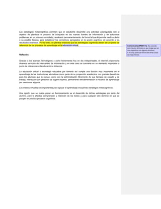 Las estrategias metacognitivas permiten que el estudiante desarrolle una actividad autoregulada con el objetivo de planificar el proceso de búsqueda en las nuevas fuentes de información y de solucionar problemas, en un proceso controlado y evaluado permanentemente, de forma tal que le permita medir su éxito o su posible fracaso, para establecer los correctivos apropiados en la acción cognitiva, de acuerdo a los resultados obtenidos. Por lo tanto, se plantea entonces que las estrategias cognitivas deben ser un punto de referencia de los procesos de aprendizaje en la educación virtual. 
Reflexión: 
Gracias a los avances tecnológicos y como herramienta hoy en día indispensable, el internet proporciona diversos servicios de intercambio de información y en este caso se convierte en un elemento importante o punto de referencia en la educación a distancia. 
La educación virtual o tecnología educativa por llamarlo así cumple una función muy importante en el aprendizaje de las instituciones educativas como parte de su proyección académica; con grandes beneficios para los alumnos que la cursan, como son la administración libremente de sus tiempos de estudio y de trabajo, interacción con personas de lugares lejanos, permanente retroalimentación e iniciativa de aprendizaje por mencionar algunos. 
Los medios virtuales son importantes para apoyar el aprendizaje incluyendo estrategias metacognitivas. 
Una opción que se puede poner en funcionamiento es el desarrollo de dichas estrategias por parte del alumno, para la efectiva comprensión y retención de los textos y para cualquier otro dominio en que se pongan en práctica procesos cognitivos. 
Comentario [PMM11]: No coincido con el autor del texto en que tenga que ser muy repetitivo con algunos términos. 
A mi muy particular forma de verlas cosas se visea el texto.  