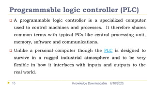 Programmable logic controller (PLC)
6/10/2023
Knowledge Downloadable
10
 A programmable logic controller is a specialized computer
used to control machines and processes. It therefore shares
common terms with typical PCs like central processing unit,
memory, software and communications.
 Unlike a personal computer though the PLC is designed to
survive in a rugged industrial atmosphere and to be very
flexible in how it interfaces with inputs and outputs to the
real world.
 