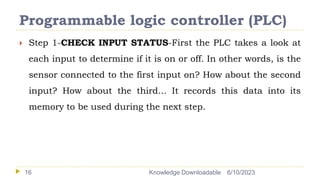 Programmable logic controller (PLC)
6/10/2023
Knowledge Downloadable
16
 Step 1-CHECK INPUT STATUS-First the PLC takes a look at
each input to determine if it is on or off. In other words, is the
sensor connected to the first input on? How about the second
input? How about the third... It records this data into its
memory to be used during the next step.
 