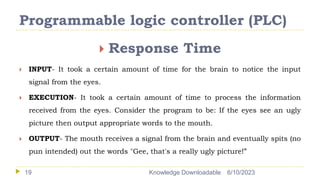Programmable logic controller (PLC)
6/10/2023
Knowledge Downloadable
19
 Response Time
 INPUT- It took a certain amount of time for the brain to notice the input
signal from the eyes.
 EXECUTION- It took a certain amount of time to process the information
received from the eyes. Consider the program to be: If the eyes see an ugly
picture then output appropriate words to the mouth.
 OUTPUT- The mouth receives a signal from the brain and eventually spits (no
pun intended) out the words "Gee, that's a really ugly picture!”
 