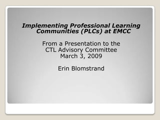 Implementing Professional Learning Communities (PLCs) at EMCC From a Presentation to the CTL Advisory Committee March 3, 2009 Erin Blomstrand 