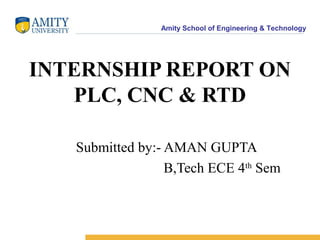 Amity School of Engineering & Technology
INTERNSHIP REPORT ON
PLC, CNC & RTD
Submitted by:- AMAN GUPTA
B,Tech ECE 4th
Sem
 