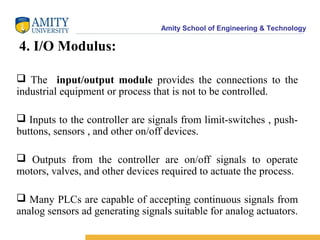 Amity School of Engineering & Technology
4. I/O Modulus:
 The input/output module provides the connections to the
industrial equipment or process that is not to be controlled.
 Inputs to the controller are signals from limit-switches , push-
buttons, sensors , and other on/off devices.
 Outputs from the controller are on/off signals to operate
motors, valves, and other devices required to actuate the process.
 Many PLCs are capable of accepting continuous signals from
analog sensors ad generating signals suitable for analog actuators.
 
