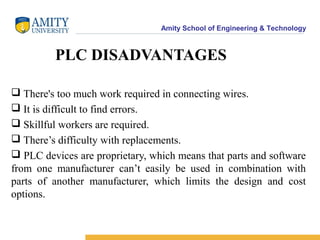 Amity School of Engineering & Technology
PLC DISADVANTAGES
 There's too much work required in connecting wires.
 It is difficult to find errors.
 Skillful workers are required.
 There’s difficulty with replacements.
 PLC devices are proprietary, which means that parts and software
from one manufacturer can’t easily be used in combination with
parts of another manufacturer, which limits the design and cost
options.
 