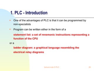 1. PLC - Introduction One of the advantages of PLC is that it can be programmed by non-specialists Program can be written either in the form of a   statement list: a set of mnemonic instructions representing a function of the CPU or a  ladder diagram: a graphical language resembling the electrical relay diagrams   lecture note 9 PLC 