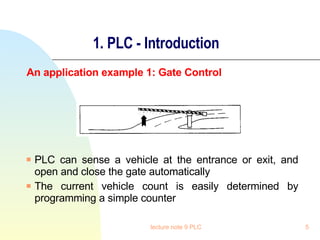 1. PLC - Introduction An application example 1: Gate Control PLC can sense a vehicle at the entrance or exit, and open and close the gate automatically The current vehicle count is easily determined by programming a simple counter lecture note 9 PLC 