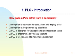 1. PLC - Introduction How does a PLC differ from a computer? A computer is optimized for calculation and display tasks A computer is programmed by specialists A PLC is designed for (logic) control and regulation tasks A PLC is programmed by non-specialists A PLC is well adapted to industrial environment lecture note 9 PLC 