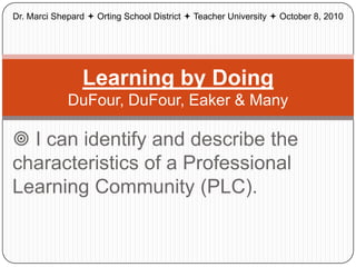 Dr. Marci Shepard  Orting School District  Teacher University  October 8, 2010




                 Learning by Doing
             DuFour, DuFour, Eaker & Many

 I can identify and describe the
characteristics of a Professional
Learning Community (PLC).
 