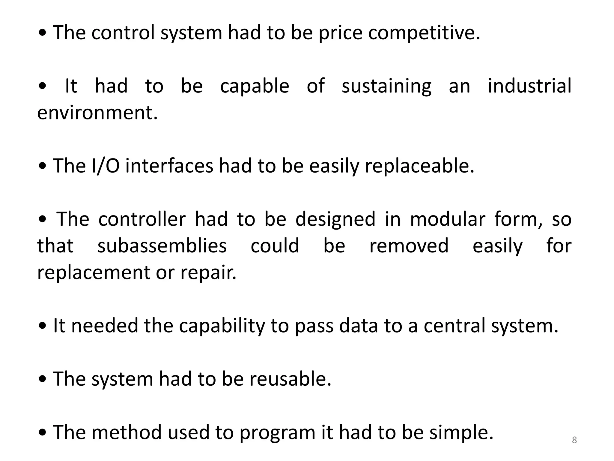 • The control system had to be price competitive.

• It had to be capable of sustaining an industrial
environment.

• The I/O interfaces had to be easily replaceable.

• The controller had to be designed in modular form, so
that subassemblies could be removed easily for
replacement or repair.

• It needed the capability to pass data to a central system.

• The system had to be reusable.

• The method used to program it had to be simple.              8
 