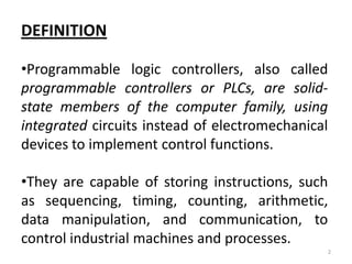 DEFINITION

•Programmable logic controllers, also called
programmable controllers or PLCs, are solid-
state members of the computer family, using
integrated circuits instead of electromechanical
devices to implement control functions.

•They are capable of storing instructions, such
as sequencing, timing, counting, arithmetic,
data manipulation, and communication, to
control industrial machines and processes.
                                               2
 