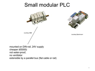 Small modular PLC




               courtesy ABB
                                                    courtesy Backmann




mounted on DIN-rail, 24V supply
cheaper (€5000)
not water-proof,
no ventilator
extensible by a parallel bus (flat cable or rail)


                                                                        4
 