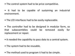 • The control system had to be price competitive.

• It had to be capable of sustaining an industrial
environment.

• The I/O interfaces had to be easily replaceable.

• The controller had to be designed in modular form, so
that subassemblies could be removed easily for
replacement or repair.

• It needed the capability to pass data to a central system.

• The system had to be reusable.

• The method used to program it had to be simple.              8
 