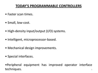 TODAY’S PROGRAMMABLE CONTROLLERS

• Faster scan times.

• Small, low-cost.

• High-density input/output (I/O) systems.

• Intelligent, microprocessor-based.

• Mechanical design improvements.

• Special interfaces.

•Peripheral equipment has improved operator interface
techniques.                                          9
 