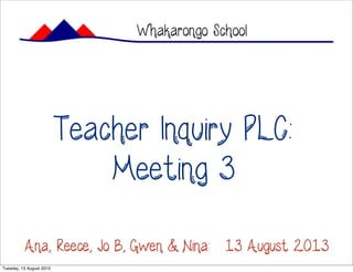 Teacher Inquiry PLC:
Meeting 3
Whakarongo School
Ana, Reece, Jo B, Gwen & Nina: 13 August 2013
Tuesday, 13 August 2013
 