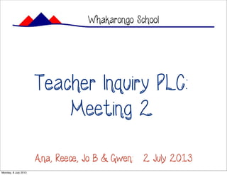 Teacher Inquiry PLC:
Meeting 2
Whakarongo School
Ana, Reece, Jo B & Gwen: 2 July 2013
Monday, 8 July 2013
 