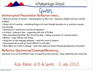 Gwen...
Uninterrupted Presentation Reflection notes...
• Having to do lots of revision - teaching game e.g. Kei a wai - teaching in English and then transfer
to Maori.
• Using a lot of counting - verbalising things a lot more through big book etc or working in groups
to encourage.
• Coming but in small bursts and lots of repetition.
• In strand - looking at time - supporting with lots of Te Reo
• Kids immediately identified “Ra” for all the days - making connection of meaning behind...
• Months - really difficult with littlies.
• Using lots of sign language alongside - need the visual to support.
• Interviewed kids as well but found difficult to articulate.
• Done Maori art to link to tikanga - more links made but mainly through grandparents not parents.
Whakarongo School
Ana, Reece, Jo B & Gwen: 2 July 2013
Reflective Questioning/Coaching/Mentoring...
Important to try to find different ways of supporting same learning - keep supporting with visual aids.
Monday, 8 July 2013
 