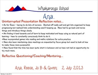 Ana...
Whakarongo School
Ana, Reece, Jo B & Gwen: 2 July 2013
Uninterrupted Presentation Reflection notes...
• As for Gwen - having to do lots of revision. Started off really well and got lots organised to keep
progressing but realised kids understanding wasn’t keeping up. Have had to go back and revise
things and introduce things slowly.
• Am finding it hard towards end of term to keep motivated and keep using as natural part of
learning - have to constantly consciously think to do it.
•Have incorporated games into reading and maths rotations for extra practice.
• Have also been maintaining class meetings as requested by focus group but need to look at how
to make these more purposeful.
• Have found that the time has been quite short in between and so have not had an opportunity to
try much more.
Reflective Questioning/Coaching/Mentoring...
Monday, 8 July 2013
 