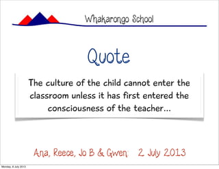 The culture of the child cannot enter the
classroom unless it has first entered the
consciousness of the teacher...
Whakarongo School
Quote:
Ana, Reece, Jo B & Gwen: 2 July 2013
Monday, 8 July 2013
 
