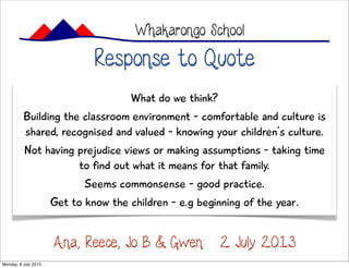 Response to Quote
Whakarongo School
What do we think?
Building the classroom environment - comfortable and culture is
shared, recognised and valued - knowing your children’s culture.
Not having prejudice views or making assumptions - taking time
to find out what it means for that family.
Seems commonsense - good practice.
Get to know the children - e.g beginning of the year.
Ana, Reece, Jo B & Gwen: 2 July 2013
Monday, 8 July 2013
 