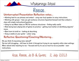 Reece...
Uninterrupted Presentation Reflection notes...
• Working hard to use phrases and embed - using over loud speaker to voice instructions.
• Working with groups - have you got sentence structure (question/answer) and then embed in
class with simple instructions/questions.
• Using te reo Maori ideas on TKI for sentence structures - finding really useful.
• Kids having been playing lots of games to practice - getting much better at identifying objects/
nouns.
• Next term to build on - looking at describing.
• Sung a waiata on your guitar - colour song.
Whakarongo School
Ana, Reece, Jo B & Gwen: 2 July 2013
Reflective Questioning/Coaching/Mentoring...
Do you think it’s becoming more natural?
Yes but still struggling... still have to think it through but trying to use regularly within class settings.
More natural when teaching te reo - focused and try to use as much te reo as possible - even
instructions.
Monday, 8 July 2013
 