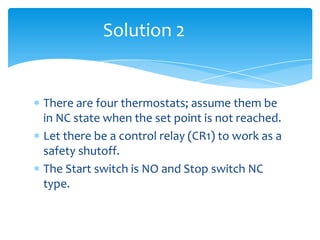 There are four thermostats; assume them be
in NC state when the set point is not reached.
Let there be a control relay (CR1) to work as a
safety shutoff.
The Start switch is NO and Stop switch NC
type.
Solution 2
 