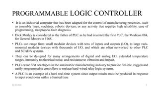 PROGRAMMABLE LOGIC CONTROLLER
• It is an industrial computer that has been adapted for the control of manufacturing processes, such
as assembly lines, machines, robotic devices, or any activity that requires high reliability, ease of
programming, and process fault diagnosis.
• Dick Morley is considered as the father of PLC as he had invented the first PLC, the Modicon 084,
for General Motors in 1968.
• PLCs can range from small modular devices with tens of inputs and outputs (I/O), to large rack-
mounted modular devices with thousands of I/O, and which are often networked to other PLC
and SCADA systems.
• They can be designed for many arrangements of digital and analog I/O, extended temperature
ranges, immunity to electrical noise, and resistance to vibration and impact.
• PLCs were first developed in the automobile manufacturing industry to provide flexible, rugged and
easily programmable controllers to replace hard-wired relay logic systems.
• A PLC is an example of a hard real-time system since output results must be produced in response
to input conditions within a limited time
16-03-2022 2
 