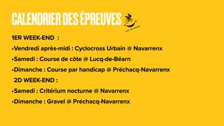 CALENDRIERDESÉPREUVES
1ER WEEK-END :
•Vendredi après-midi : Cyclocross Urbain @ Navarrenx
•Samedi : Course de côte @ Lucq-de-Béarn
•Dimanche : Course par handicap @ Préchacq-Navarrenx
2D WEEK-END :
•Samedi : Critérium nocturne @ Navarrenx
•Dimanche : Gravel @ Préchacq-Navarrenx
 