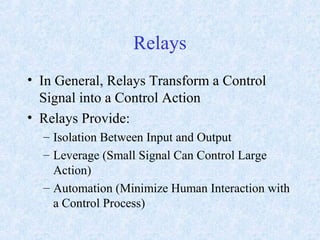 Relays
• In General, Relays Transform a Control
Signal into a Control Action
• Relays Provide:
– Isolation Between Input and Output
– Leverage (Small Signal Can Control Large
Action)
– Automation (Minimize Human Interaction with
a Control Process)
 