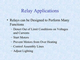Relay Applications
• Relays can be Designed to Perform Many
Functions
– Detect Out of Limit Conditions on Voltages
and Currents
– Start Motors
– Prevent Motors from Over Heating
– Control Assembly Lines
– Adjust Lighting
 