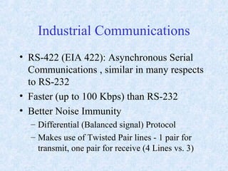 Industrial Communications
• RS-422 (EIA 422): Asynchronous Serial
Communications , similar in many respects
to RS-232
• Faster (up to 100 Kbps) than RS-232
• Better Noise Immunity
– Differential (Balanced signal) Protocol
– Makes use of Twisted Pair lines - 1 pair for
transmit, one pair for receive (4 Lines vs. 3)
 