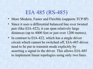 EIA 485 (RS-485)
• More Modern, Faster and Flexible (supports TCP/IP)
• Since it uses a differential balanced line over twisted
pair (like EIA-422), it can span relatively large
distances (up to 4000 feet or just over 1200 metres).
• In contrast to EIA-422, which has a single driver
circuit which cannot be switched off, EIA-485 drives
need to be put in transmit mode explicitly by
asserting a signal to the driver. This allows EIA-485
to implement linear topologies using only two lines.
 