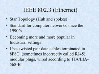 IEEE 802.3 (Ethernet)
• Star Topology (Hub and spokes)
• Standard for computer networks since the
1990’s
• Becoming more and more popular in
Industrial settings
• Uses twisted pair data cables terminated in
8P8C (sometimes incorrectly called RJ45)
modular plugs, wired according to TIA/EIA-
568-B
 