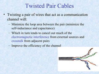 Twisted Pair Cables
• Twisting a pair of wires that act as a communication
channel will:
– Minimize the loop area between the pair (minimize the
self-inductance and capacitance)
– Which in turn tends to cancel out much of the
electromagnetic interference from external sources and
crosstalk from adjacent pairs
– Improve the efficiency of the channel
 
