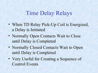 Time Delay Relays
• When TD Relay Pick-Up Coil is Energized,
a Delay is Initiated
• Normally Open Contacts Wait to Close
until Delay is Completed
• Normally Closed Contacts Wait to Open
until Delay is Completed
• Very Useful for Creating a Sequence of
Control Events
 