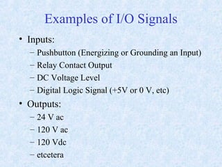 Examples of I/O Signals
• Inputs:
– Pushbutton (Energizing or Grounding an Input)
– Relay Contact Output
– DC Voltage Level
– Digital Logic Signal (+5V or 0 V, etc)
• Outputs:
– 24 V ac
– 120 V ac
– 120 Vdc
– etcetera
 