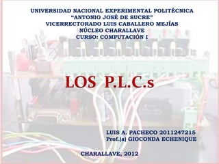 UNIVERSIDAD NACIONAL EXPERIMENTAL POLITÉCNICA
           “ANTONIO JOSÉ DE SUCRE”
    VICERRECTORADO LUIS CABALLERO MEJÍAS
              NÚCLEO CHARALLAVE
             CURSO: COMPUTACIÓN I




         LOS P.L.C.s

                    LUIS A. PACHECO 2011247215
                    Prof.(a) GIOCONDA ECHENIQUE

             CHARALLAVE, 2012
 