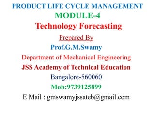 PRODUCT LIFE CYCLE MANAGEMENT
MODULE-4
Technology Forecasting
Prepared By
Prof.G.M.Swamy
Department of Mechanical Engineering
JSS Academy of Technical Education
Bangalore-560060
Mob:9739125899
E Mail : gmswamyjssateb@gmail.com
 