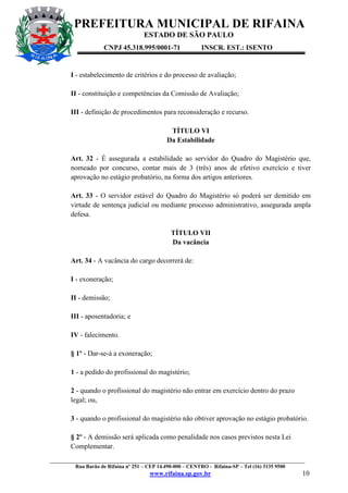 PREFEITURA MUNICIPAL DE RIFAINA
ESTADO DE SÃO PAULO
CNPJ 45.318.995/0001-71

INSCR. EST.: ISENTO

I - estabelecimento de critérios e do processo de avaliação;
II - constituição e competências da Comissão de Avaliação;
III - definição de procedimentos para reconsideração e recurso.
TÍTULO VI
Da Estabilidade
Art. 32 - É assegurada a estabilidade ao servidor do Quadro do Magistério que,
nomeado por concurso, contar mais de 3 (três) anos de efetivo exercício e tiver
aprovação no estágio probatório, na forma dos artigos anteriores.
Art. 33 - O servidor estável do Quadro do Magistério só poderá ser demitido em
virtude de sentença judicial ou mediante processo administrativo, assegurada ampla
defesa.
TÍTULO VII
Da vacância
Art. 34 - A vacância do cargo decorrerá de:
I - exoneração;
II - demissão;
III - aposentadoria; e
IV - falecimento.
§ 1º - Dar-se-á a exoneração;
1 - a pedido do profissional do magistério;
2 - quando o profissional do magistério não entrar em exercício dentro do prazo
legal; ou,
3 - quando o profissional do magistério não obtiver aprovação no estágio probatório.
§ 2º - A demissão será aplicada como penalidade nos casos previstos nesta Lei
Complementar.
_________________________________________________________________________________________________
Rua Barão de Rifaina nº 251 – CEP 14.490-000 – CENTRO - Rifaina-SP – Tel (16) 3135 9500

www.rifaina.sp.gov.br

10

 