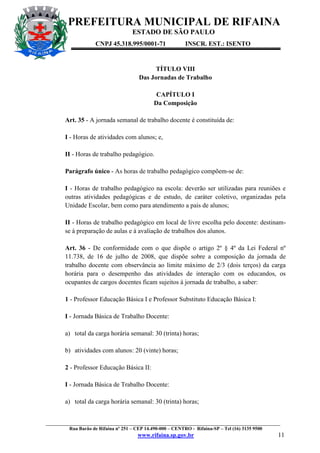 PREFEITURA MUNICIPAL DE RIFAINA
ESTADO DE SÃO PAULO
CNPJ 45.318.995/0001-71

INSCR. EST.: ISENTO

TÍTULO VIII
Das Jornadas de Trabalho
CAPÍTULO I
Da Composição
Art. 35 - A jornada semanal de trabalho docente é constituída de:
I - Horas de atividades com alunos; e,
II - Horas de trabalho pedagógico.
Parágrafo único - As horas de trabalho pedagógico compõem-se de:
I - Horas de trabalho pedagógico na escola: deverão ser utilizadas para reuniões e
outras atividades pedagógicas e de estudo, de caráter coletivo, organizadas pela
Unidade Escolar, bem como para atendimento a pais de alunos;
II - Horas de trabalho pedagógico em local de livre escolha pelo docente: destinamse à preparação de aulas e à avaliação de trabalhos dos alunos.
Art. 36 - De conformidade com o que dispõe o artigo 2º § 4º da Lei Federal nº
11.738, de 16 de julho de 2008, que dispõe sobre a composição da jornada de
trabalho docente com observância ao limite máximo de 2/3 (dois terços) da carga
horária para o desempenho das atividades de interação com os educandos, os
ocupantes de cargos docentes ficam sujeitos à jornada de trabalho, a saber:
1 - Professor Educação Básica I e Professor Substituto Educação Básica I:
I - Jornada Básica de Trabalho Docente:
a) total da carga horária semanal: 30 (trinta) horas;
b) atividades com alunos: 20 (vinte) horas;
2 - Professor Educação Básica II:
I - Jornada Básica de Trabalho Docente:
a) total da carga horária semanal: 30 (trinta) horas;

_________________________________________________________________________________________________
Rua Barão de Rifaina nº 251 – CEP 14.490-000 – CENTRO - Rifaina-SP – Tel (16) 3135 9500

www.rifaina.sp.gov.br

11

 