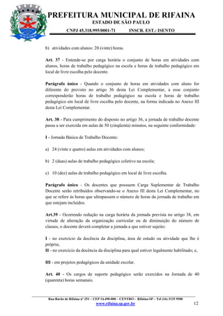 PREFEITURA MUNICIPAL DE RIFAINA
ESTADO DE SÃO PAULO
CNPJ 45.318.995/0001-71

INSCR. EST.: ISENTO

b) atividades com alunos: 20 (vinte) horas.
Art. 37 - Entende-se por carga horária o conjunto de horas em atividades com
alunos, horas de trabalho pedagógico na escola e horas de trabalho pedagógico em
local de livre escolha pelo docente.
Parágrafo único - Quando o conjunto de horas em atividades com aluno for
diferente do previsto no artigo 36 desta Lei Complementar, a esse conjunto
corresponderão horas de trabalho pedagógico na escola e horas de trabalho
pedagógico em local de livre escolha pelo docente, na forma indicada no Anexo III
desta Lei Complementar.
Art. 38 - Para cumprimento do disposto no artigo 36, a jornada de trabalho docente
passa a ser exercida em aulas de 50 (cinqüenta) minutos, na seguinte conformidade:
I - Jornada Básica de Trabalho Docente:
a) 24 (vinte e quatro) aulas em atividades com alunos;
b) 2 (duas) aulas de trabalho pedagógico coletivo na escola;
c) 10 (dez) aulas de trabalho pedagógico em local de livre escolha.
Parágrafo único - Os docentes que possuem Carga Suplementar de Trabalho
Docente serão retribuídos observando-se o Anexo III desta Lei Complementar, no
que se refere às horas que ultrapassem o número de horas da jornada de trabalho em
que estejam incluídos.
Art.39 - Ocorrendo redução na carga horária da jornada prevista no artigo 38, em
virtude de alteração da organização curricular ou de diminuição do número de
classes, o docente deverá completar a jornada a que estiver sujeito:
I - no exercício da docência da disciplina, área de estudo ou atividade que lhe é
própria;
II - no exercício da docência da disciplina para qual estiver legalmente habilitado; e,
III - em projetos pedagógicos da unidade escolar.
Art. 40 - Os cargos de suporte pedagógico serão exercidos na Jornada de 40
(quarenta) horas semanais.

_________________________________________________________________________________________________
Rua Barão de Rifaina nº 251 – CEP 14.490-000 – CENTRO - Rifaina-SP – Tel (16) 3135 9500

www.rifaina.sp.gov.br

12

 
