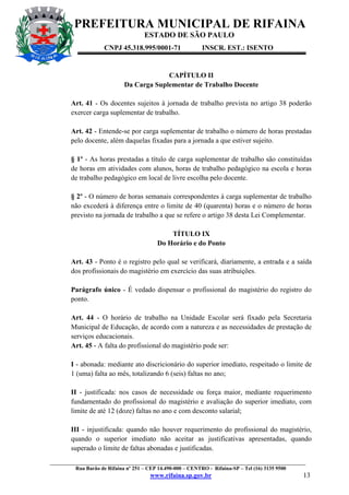 PREFEITURA MUNICIPAL DE RIFAINA
ESTADO DE SÃO PAULO
CNPJ 45.318.995/0001-71

INSCR. EST.: ISENTO

CAPÍTULO II
Da Carga Suplementar de Trabalho Docente
Art. 41 - Os docentes sujeitos à jornada de trabalho prevista no artigo 38 poderão
exercer carga suplementar de trabalho.
Art. 42 - Entende-se por carga suplementar de trabalho o número de horas prestadas
pelo docente, além daquelas fixadas para a jornada a que estiver sujeito.
§ 1º - As horas prestadas a título de carga suplementar de trabalho são constituídas
de horas em atividades com alunos, horas de trabalho pedagógico na escola e horas
de trabalho pedagógico em local de livre escolha pelo docente.
§ 2º - O número de horas semanais correspondentes à carga suplementar de trabalho
não excederá à diferença entre o limite de 40 (quarenta) horas e o número de horas
previsto na jornada de trabalho a que se refere o artigo 38 desta Lei Complementar.
TÍTULO IX
Do Horário e do Ponto
Art. 43 - Ponto é o registro pelo qual se verificará, diariamente, a entrada e a saída
dos profissionais do magistério em exercício das suas atribuições.
Parágrafo único - É vedado dispensar o profissional do magistério do registro do
ponto.
Art. 44 - O horário de trabalho na Unidade Escolar será fixado pela Secretaria
Municipal de Educação, de acordo com a natureza e as necessidades de prestação de
serviços educacionais.
Art. 45 - A falta do profissional do magistério pode ser:
I - abonada: mediante ato discricionário do superior imediato, respeitado o limite de
1 (uma) falta ao mês, totalizando 6 (seis) faltas no ano;
II - justificada: nos casos de necessidade ou força maior, mediante requerimento
fundamentado do profissional do magistério e avaliação do superior imediato, com
limite de até 12 (doze) faltas no ano e com desconto salarial;
III - injustificada: quando não houver requerimento do profissional do magistério,
quando o superior imediato não aceitar as justificativas apresentadas, quando
superado o limite de faltas abonadas e justificadas.
_________________________________________________________________________________________________
Rua Barão de Rifaina nº 251 – CEP 14.490-000 – CENTRO - Rifaina-SP – Tel (16) 3135 9500

www.rifaina.sp.gov.br

13

 