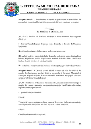PREFEITURA MUNICIPAL DE RIFAINA
ESTADO DE SÃO PAULO
CNPJ 45.318.995/0001-71

INSCR. EST.: ISENTO

Parágrafo único - O requerimento de abono ou justificativa da falta deverá ser
protocolado com antecedência e até o primeiro dia útil após a ausência ao serviço.

TÍTULO X
Da Atribuição de Classes e Aulas
Art. 46 - O processo de atribuição de classes e aulas orienta-se pelos seguintes
objetivos:
I - fixar na Unidade Escolar, de acordo com a demanda, os docentes do Quadro do
Magistério;
II - atribuir jornada de trabalho e carga suplementar ao docente;
III - definir horário e turnos de trabalho da escola, conforme o campo de atuação do
docente, respeitada a escolha de período de trabalho, de acordo com a classificação
final do docente em nível de Unidade Escolar;
IV - viabilizar o cumprimento das horas de trabalho pedagógico no local de trabalho.
Parágrafo único - A Unidade Escolar deverá ao inicio de cada ano letivo e por
ocasião do planejamento escolar, definir e encaminhar à Secretaria Municipal de
Educação, proposta do plano de horas destinadas ao trabalho pedagógico coletivo a
ser desenvolvido na Unidade Escolar.
Art. 47 - Para fins de atribuição de classes ou aulas, os docentes do mesmo campo de
atuação das classes e das aulas a serem atribuídas serão classificados, observada a
seguinte ordem de preferência:
I - quanto à situação funcional:
Faixa 1:
Titulares de cargos, providos mediante concurso de provas e títulos, correspondentes
aos componentes curriculares das aulas e classes a serem atribuídas.
Faixa 2:
Candidatos à contratação temporária

_________________________________________________________________________________________________
Rua Barão de Rifaina nº 251 – CEP 14.490-000 – CENTRO - Rifaina-SP – Tel (16) 3135 9500

www.rifaina.sp.gov.br

14

 